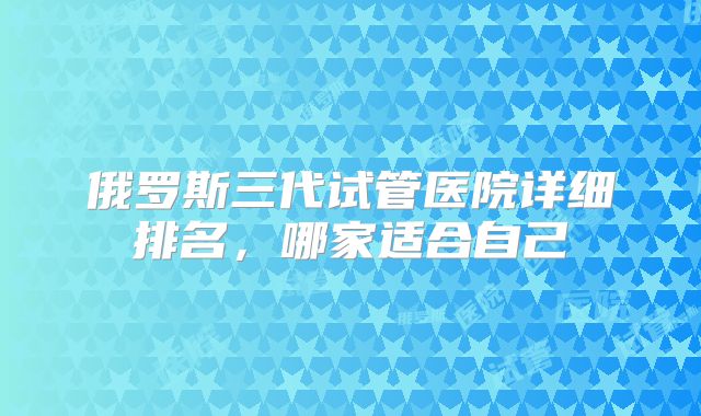 俄罗斯三代试管医院详细排名,哪家适合自己