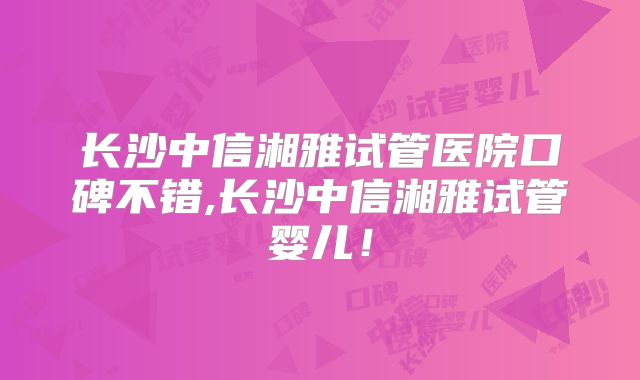 长沙中信湘雅试管医院口碑不错,长沙中信湘雅试管婴儿！