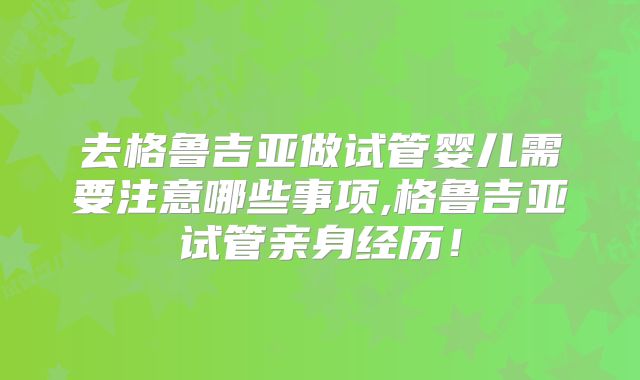去格鲁吉亚做试管婴儿需要注意哪些事项,格鲁吉亚试管亲身经历!
