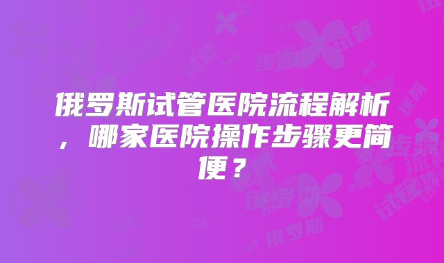 俄罗斯试管医院流程解析,哪家医院操作步骤更简便?