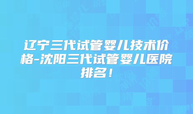 辽宁三代试管婴儿技术价格-沈阳三代试管婴儿医院排名!