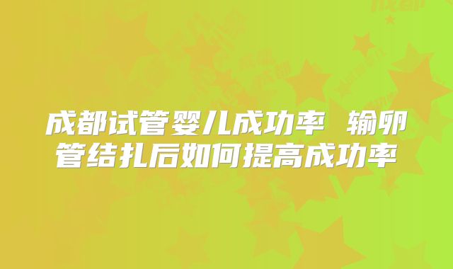 成都试管婴儿成功率 输卵管结扎后如何提高成功率