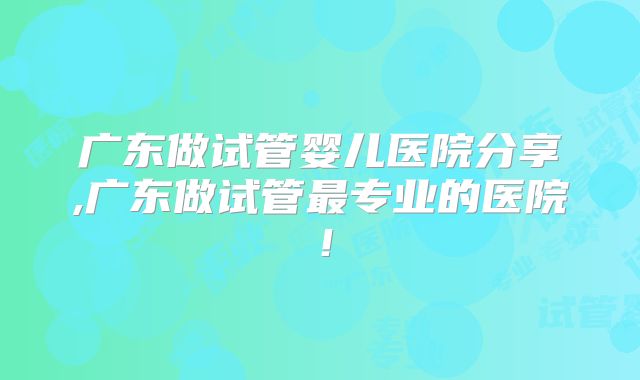 广东做试管婴儿医院分享,广东做试管最专业的医院！