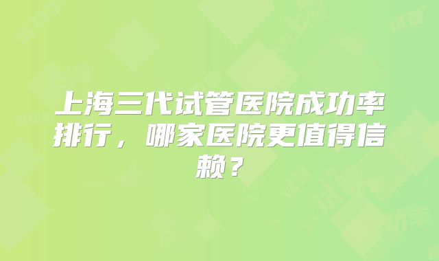 上海三代试管医院成功率排行,哪家医院更值得信赖?