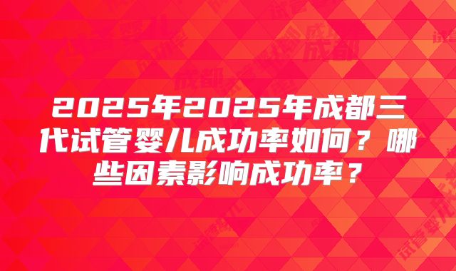 2025年2025年成都三代试管婴儿成功率如何？哪些因素影响成功率？