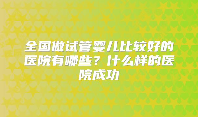全国做试管婴儿比较好的医院有哪些?什么样的医院成功