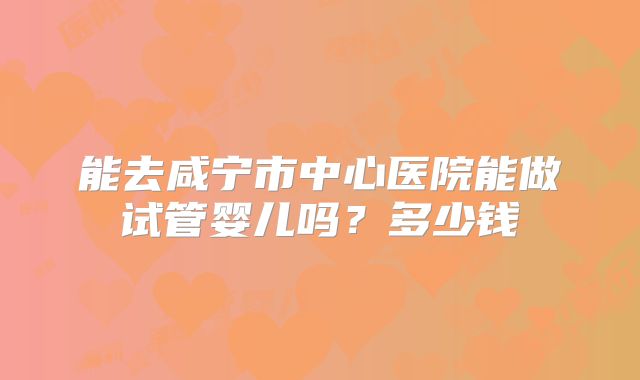 能去咸宁市中心医院能做试管婴儿吗?多少钱