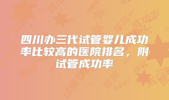 四川办三代试管婴儿成功率比较高的医院排名,附试管成功率