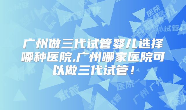 广州做三代试管婴儿选择哪种医院,广州哪家医院可以做三代试管！