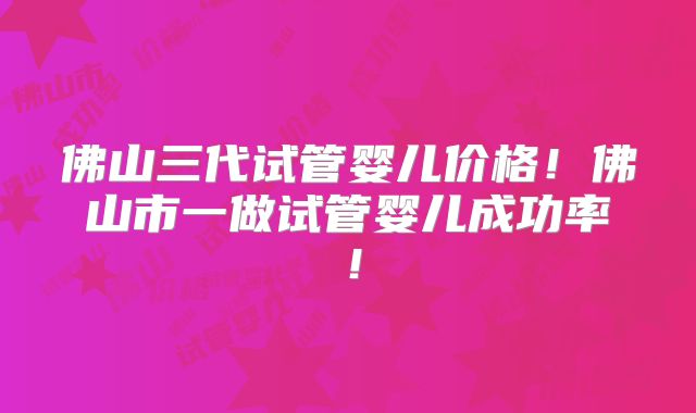 佛山三代试管婴儿价格!佛山市一做试管婴儿成功率!