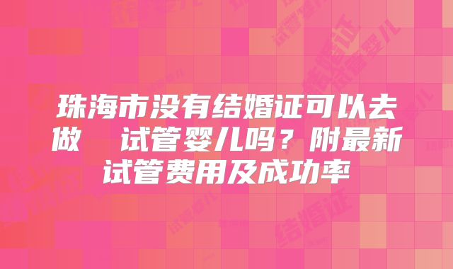 珠海市没有结婚证可以去做 试管婴儿吗?附最新试管费用及成功率