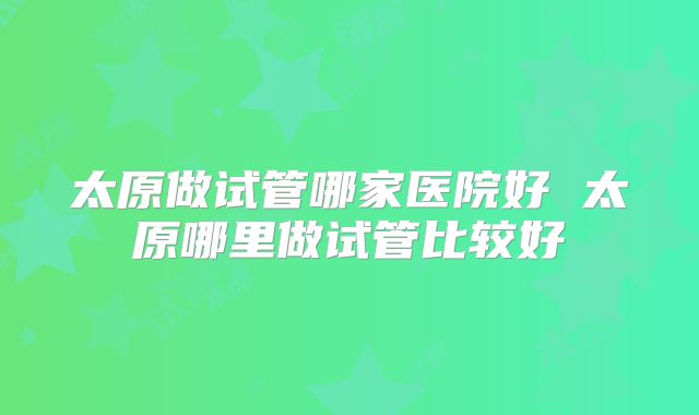 太原做试管哪家医院好 太原哪里做试管比较好