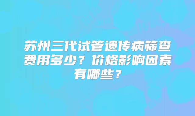 苏州三代试管遗传病筛查费用多少?价格影响因素有哪些?