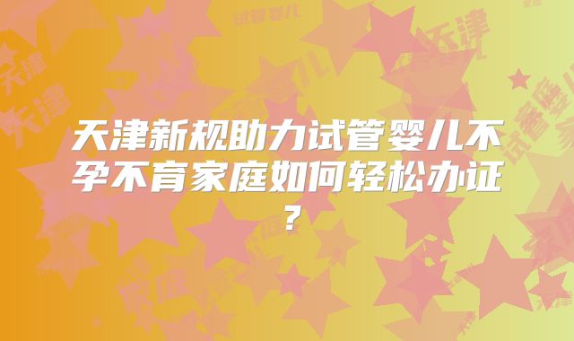 天津新规助力试管婴儿不孕不育家庭如何轻松办证？