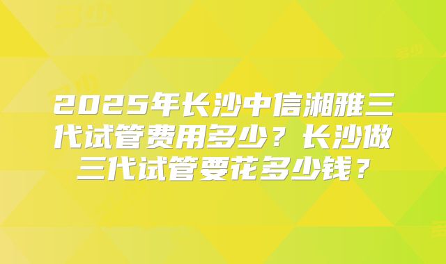 2025年长沙中信湘雅三代试管费用多少?长沙做三代试管要花多少钱?