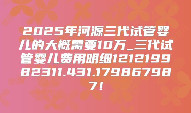 2025年河源三代试管婴儿的大概需要10万_三代试管婴儿费用明细121219982311.431.179867987!