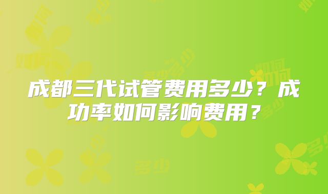 成都三代试管费用多少?成功率如何影响费用?