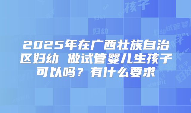 2025年在广西壮族自治区妇幼 做试管婴儿生孩子可以吗?有什么要求