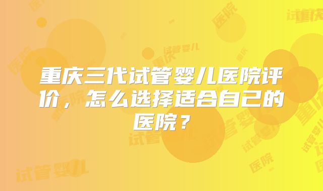 重庆三代试管婴儿医院评价,怎么选择适合自己的医院?