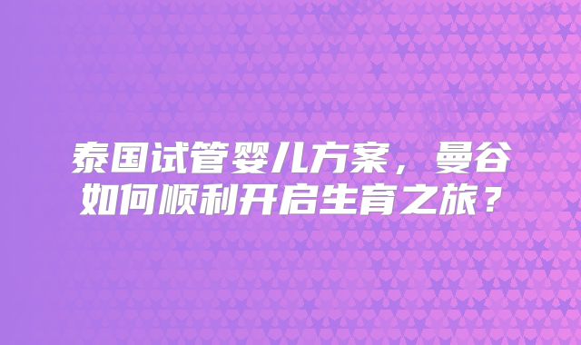 泰国试管婴儿方案，曼谷如何顺利开启生育之旅？