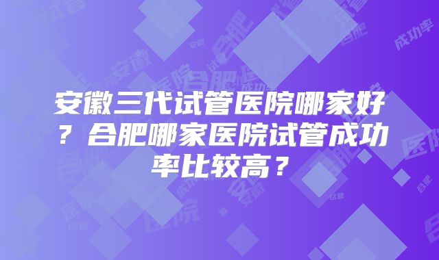 安徽三代试管医院哪家好？合肥哪家医院试管成功率比较高？