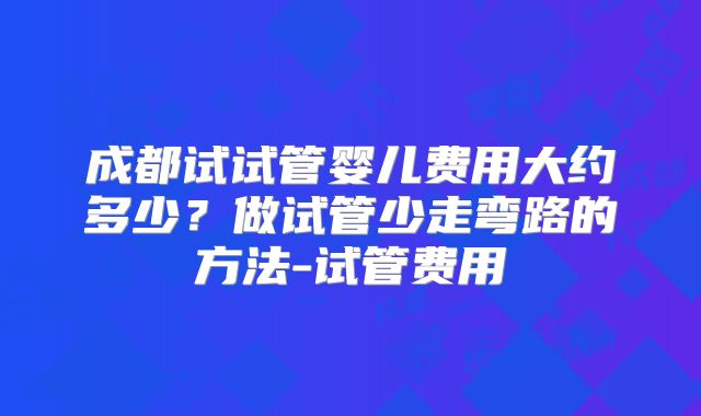 成都试试管婴儿费用大约多少？做试管少走弯路的方法-试管费用