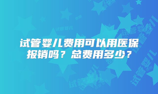 试管婴儿费用可以用医保报销吗？总费用多少？