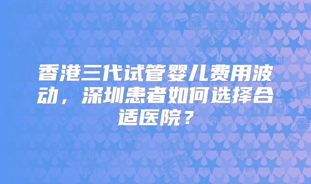 香港三代试管婴儿费用波动,深圳患者如何选择合适医院?