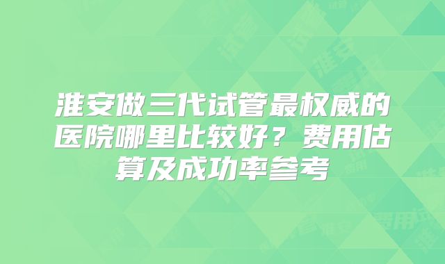 淮安做三代试管最权威的医院哪里比较好?费用估算及成功率参考