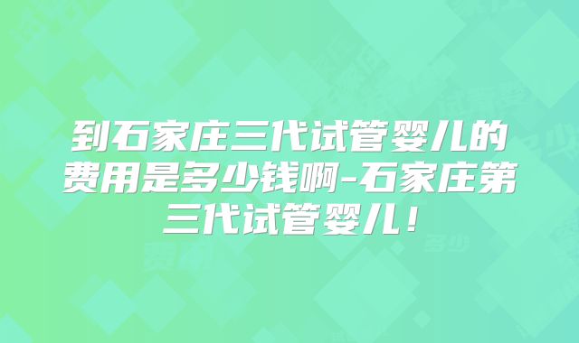 到石家庄三代试管婴儿的费用是多少钱啊-石家庄第三代试管婴儿!