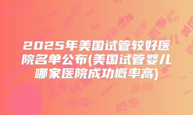 2025年美国试管较好医院名单公布(美国试管婴儿哪家医院成功概率高)