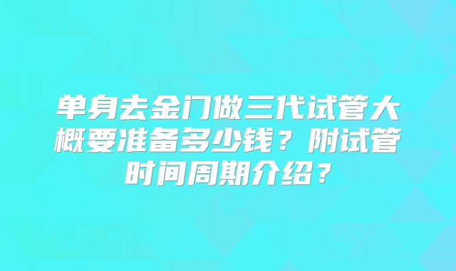 单身去金门做三代试管大概要准备多少钱？附试管时间周期介绍？