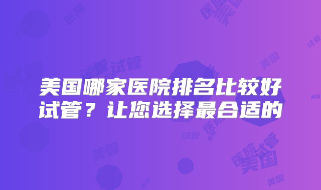 美国哪家医院排名比较好试管?让您选择最合适的