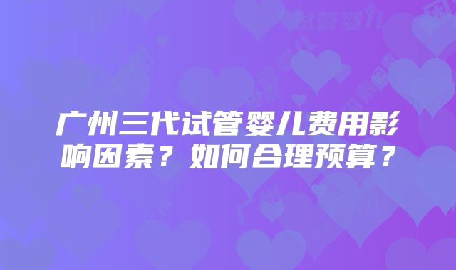 广州三代试管婴儿费用影响因素?如何合理预算?