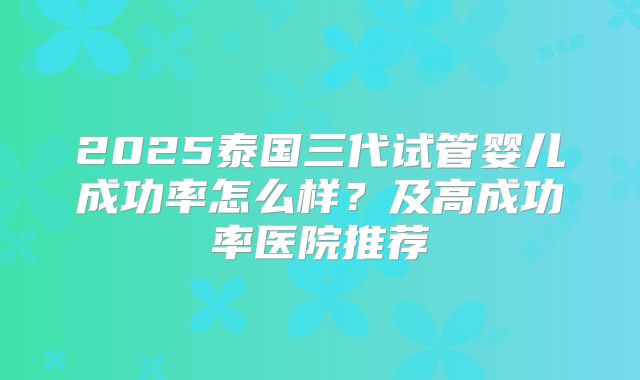 2025泰国三代试管婴儿成功率怎么样?及高成功率医院推荐