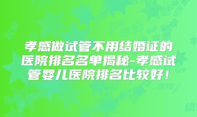 孝感做试管不用结婚证的医院排名名单揭秘-孝感试管婴儿医院排名比较好！