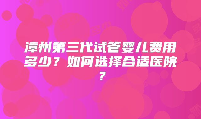 漳州第三代试管婴儿费用多少?如何选择合适医院?