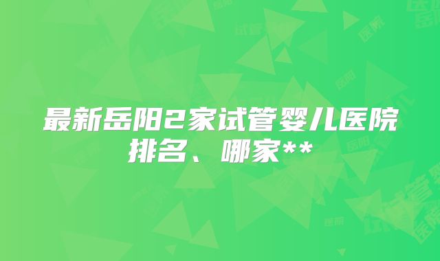 最新岳阳2家试管婴儿医院排名、哪家**