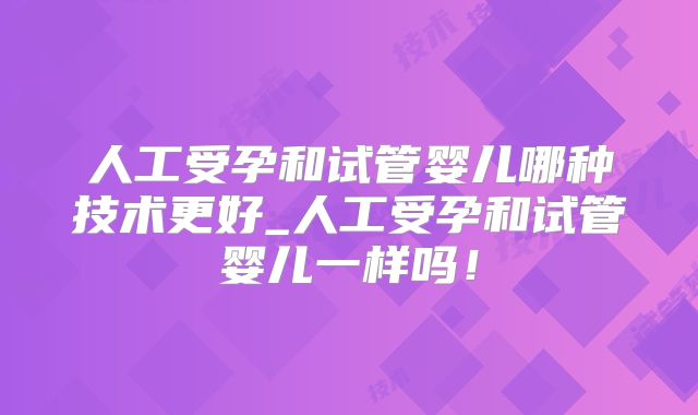 人工受孕和试管婴儿哪种技术更好_人工受孕和试管婴儿一样吗！