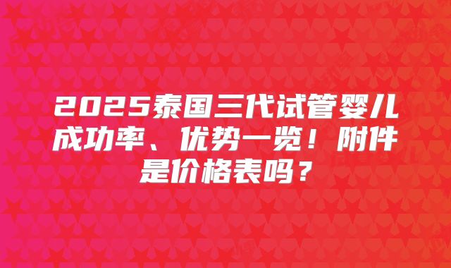 2025泰国三代试管婴儿成功率、优势一览！附件是价格表吗？