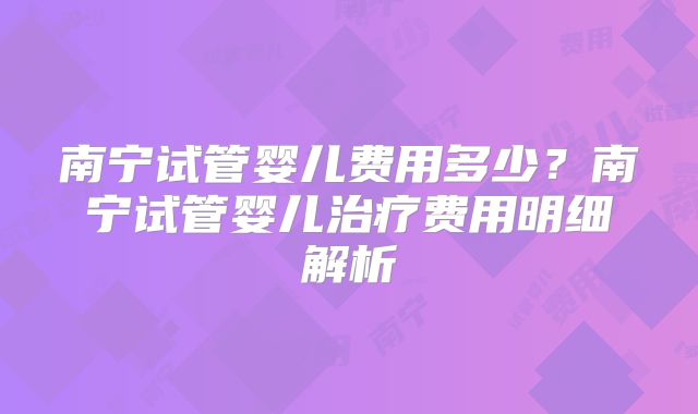 南宁试管婴儿费用多少?南宁试管婴儿治疗费用明细解析