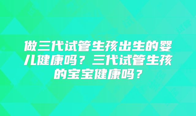 做三代试管生孩出生的婴儿健康吗？三代试管生孩的宝宝健康吗？
