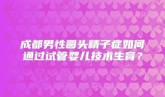 成都男性圆头精子症如何通过试管婴儿技术生育?