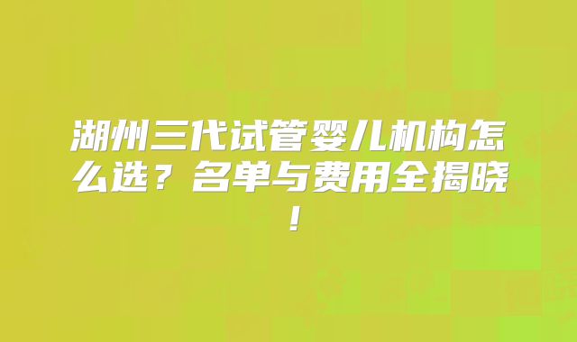 湖州三代试管婴儿机构怎么选?名单与费用全揭晓!