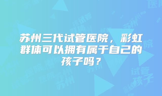 苏州三代试管医院，彩虹群体可以拥有属于自己的孩子吗？