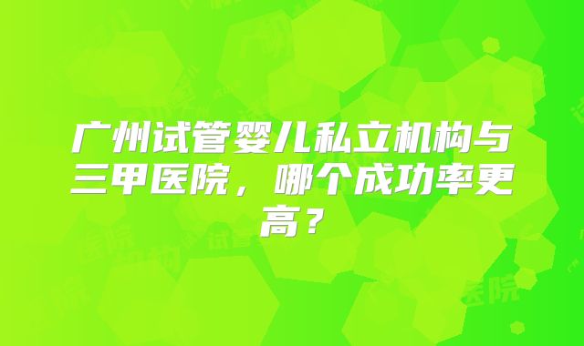 广州试管婴儿私立机构与三甲医院,哪个成功率更高?