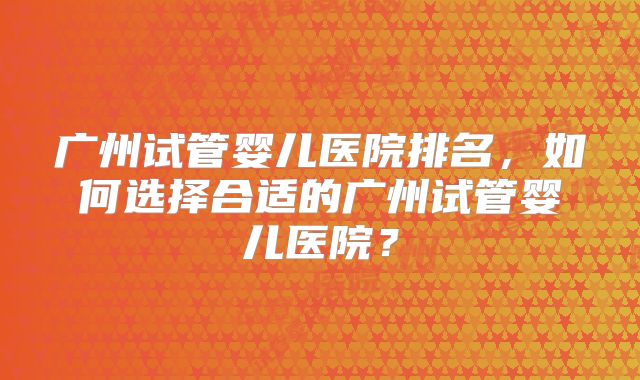 广州试管婴儿医院排名，如何选择合适的广州试管婴儿医院？