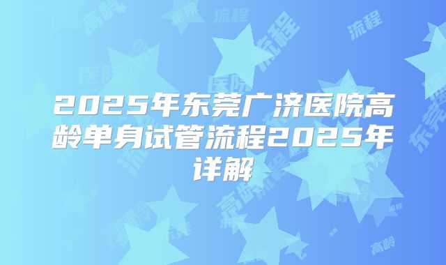 2025年东莞广济医院高龄单身试管流程2025年详解