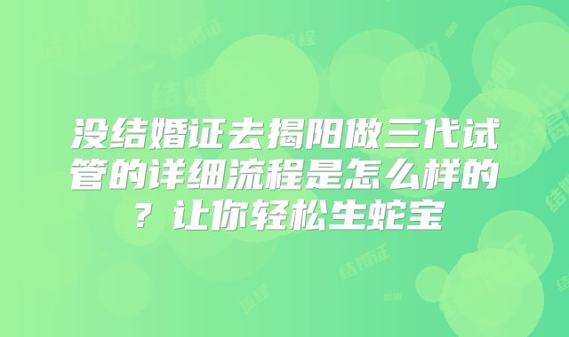没结婚证去揭阳做三代试管的详细流程是怎么样的?让你轻松生蛇宝