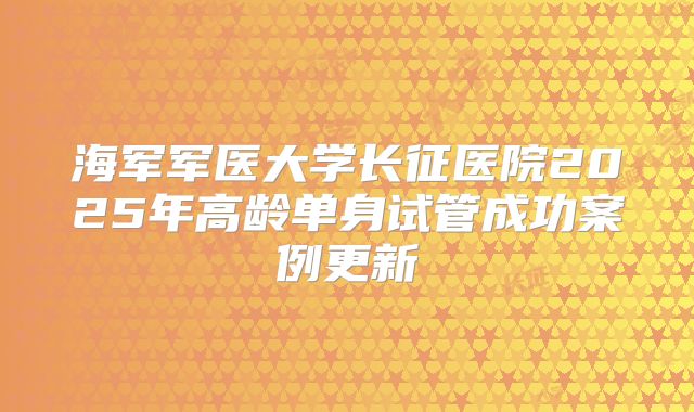 海军军医大学长征医院2025年高龄单身试管成功案例更新